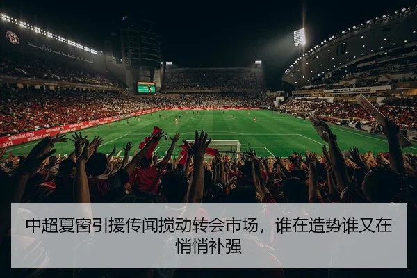 中超夏窗引援传闻搅动转会市场，谁在造势谁又在悄悄补强